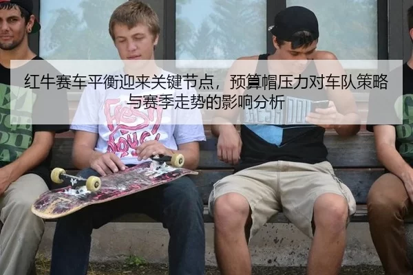 红牛赛车平衡迎来关键节点，预算帽压力对车队策略与赛季走势的影响分析