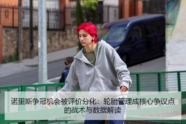 诺里斯争冠机会被评价分化：轮胎管理成核心争议点的战术与数据解读